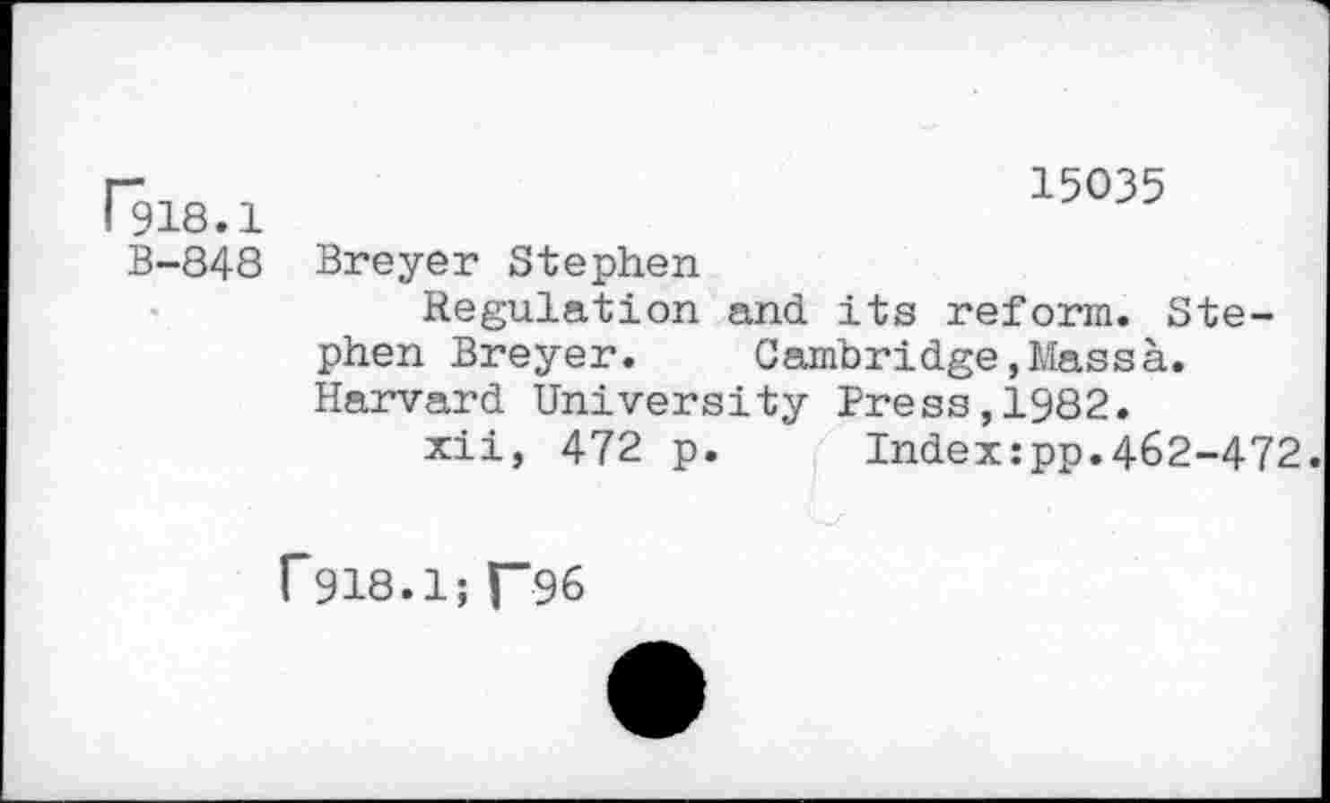 ﻿Ris.i
B-848
15035
Breyer Stephen
Regulation and its reform. Stephen Breyer.	Cambridge,Massà.
Harvard University Press,1982.
xii, 472 p.	Index:pp.462-472.
r918.1;T96